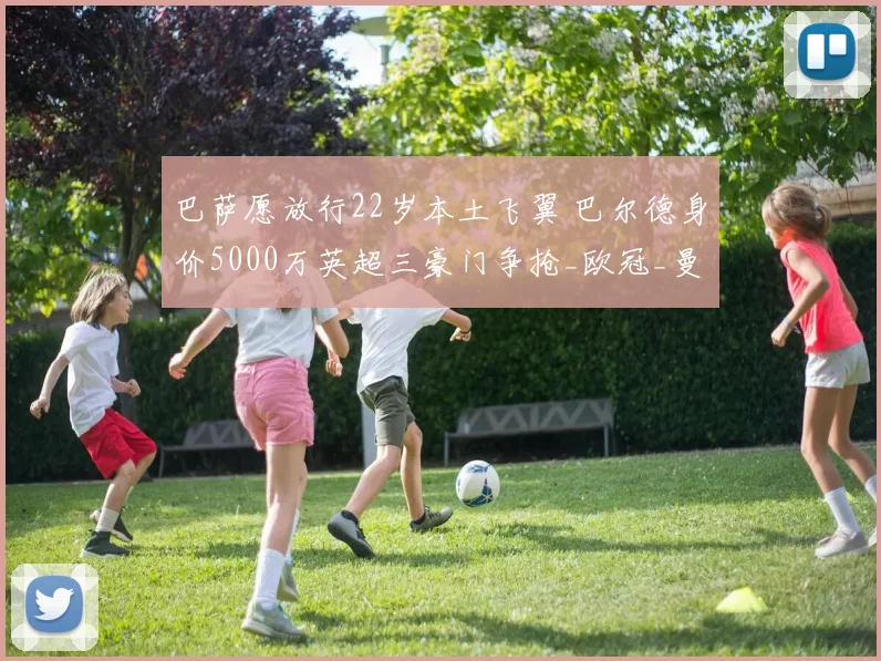 巴萨愿放行22岁本土飞翼 巴尔德身价5000万英超三豪门争抢_欧冠_曼联_曼城_20260610100010