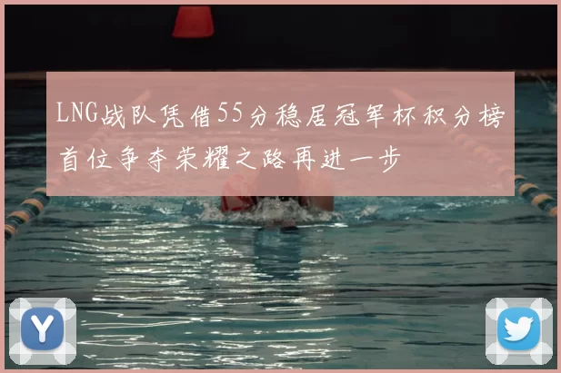 LNG战队凭借55分稳居冠军杯积分榜首位争夺荣耀之路再进一步