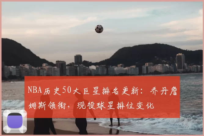 NBA历史50大巨星排名更新：乔丹詹姆斯领衔，现役球星排位变化