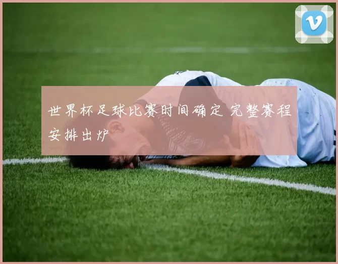 世界杯足球比赛时间确定 完整赛程安排出炉