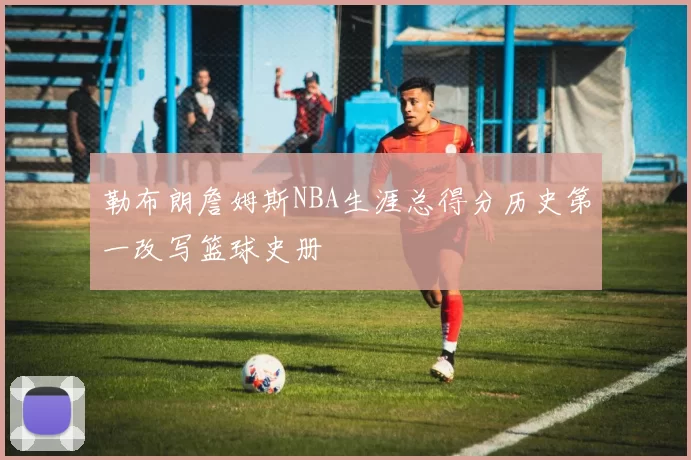 勒布朗詹姆斯NBA生涯总得分历史第一改写篮球史册