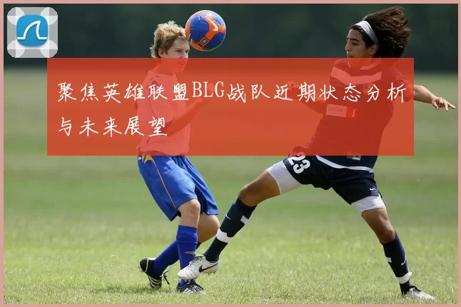 聚焦英雄联盟BLG战队近期状态分析与未来展望