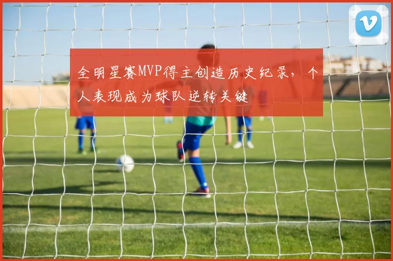 全明星赛MVP得主创造历史纪录，个人表现成为球队逆转关键