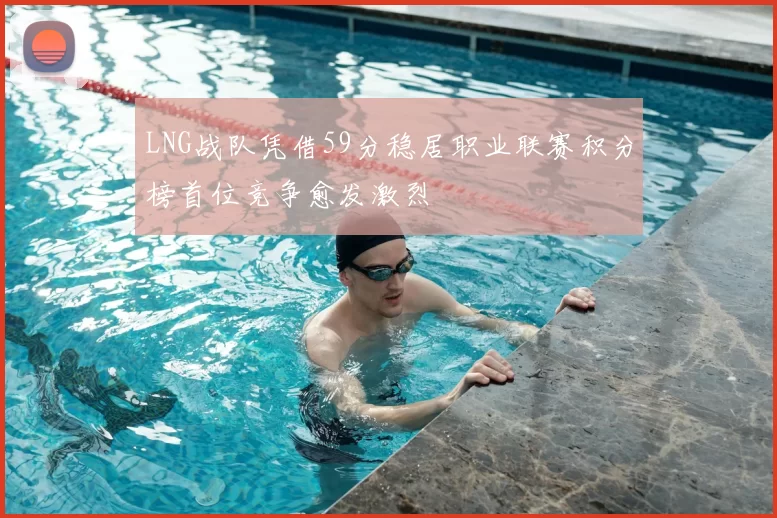 LNG战队凭借59分稳居职业联赛积分榜首位竞争愈发激烈