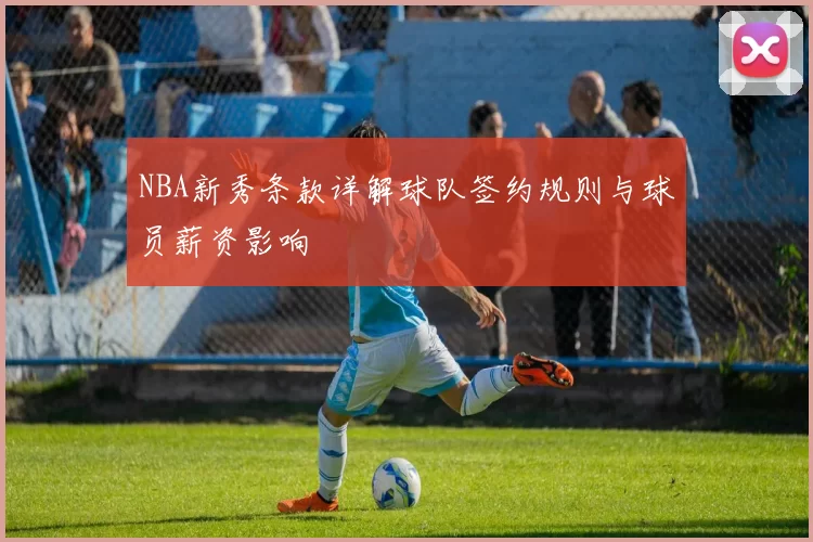 NBA新秀条款详解球队签约规则与球员薪资影响