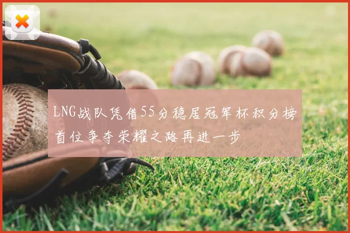 LNG战队凭借55分稳居冠军杯积分榜首位争夺荣耀之路再进一步