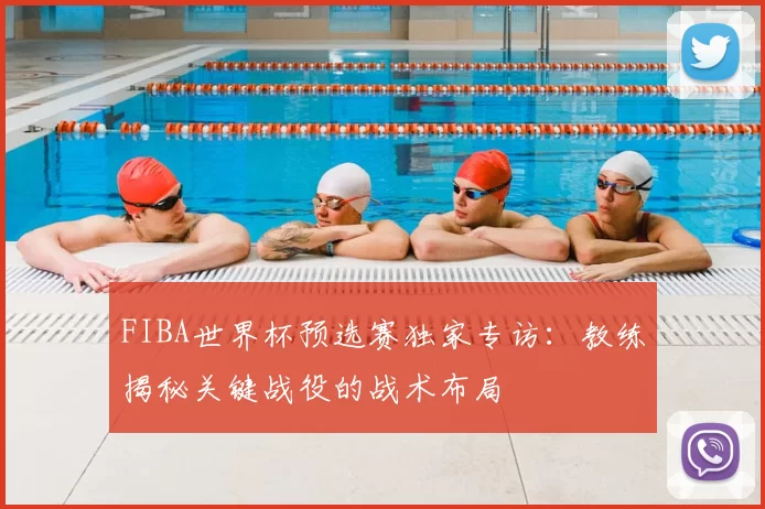 FIBA世界杯预选赛独家专访：教练揭秘关键战役的战术布局