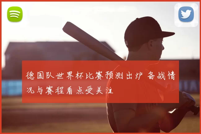 德国队世界杯比赛预测出炉 备战情况与赛程看点受关注