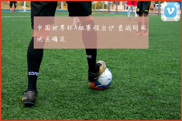 中国世界杯A组赛程出炉 首战时间地点确定