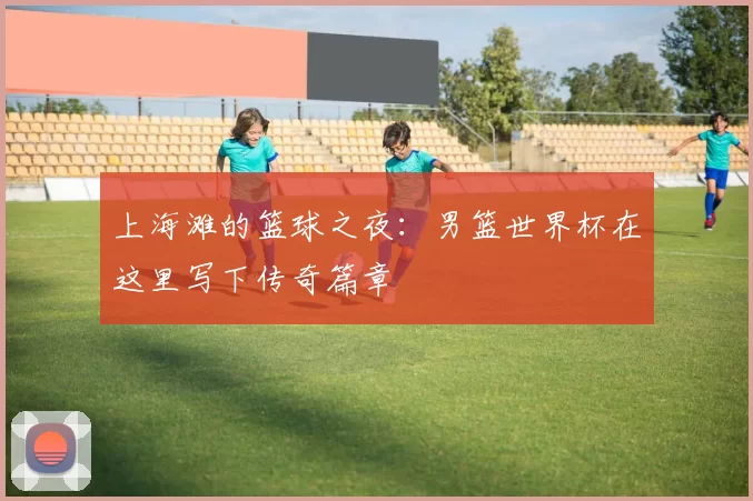 上海滩的篮球之夜：男篮世界杯在这里写下传奇篇章