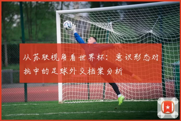 从苏联视角看世界杯：意识形态对抗中的足球外交档案分析