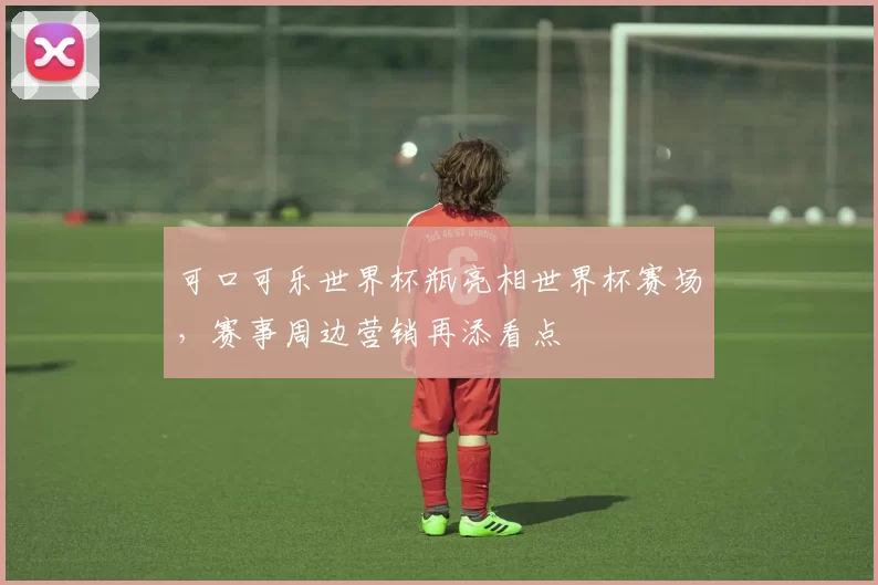 可口可乐世界杯瓶亮相世界杯赛场，赛事周边营销再添看点