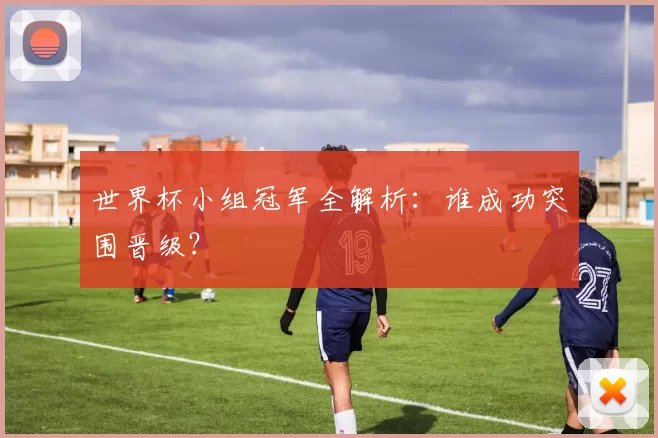 世界杯小组冠军全解析：谁成功突围晋级？