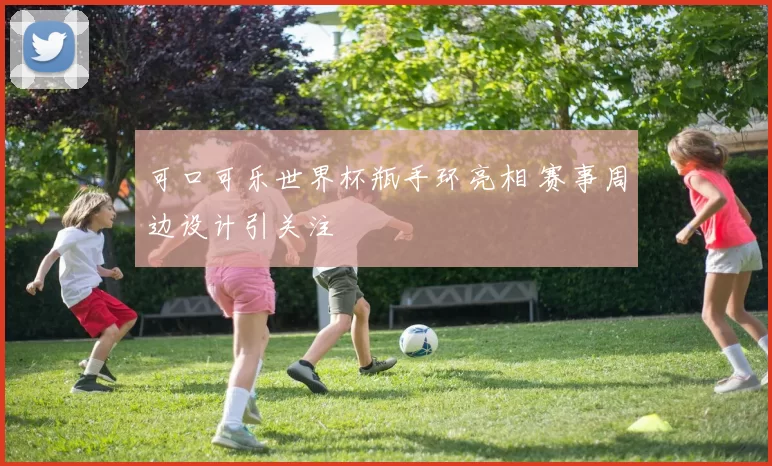 可口可乐世界杯瓶手环亮相 赛事周边设计引关注