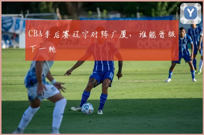 CBA季后赛辽宁对阵广厦,谁能晋级下一轮