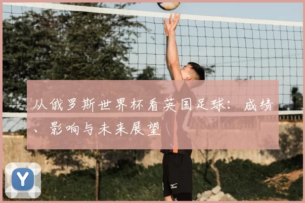 从俄罗斯世界杯看英国足球：成绩、影响与未来展望