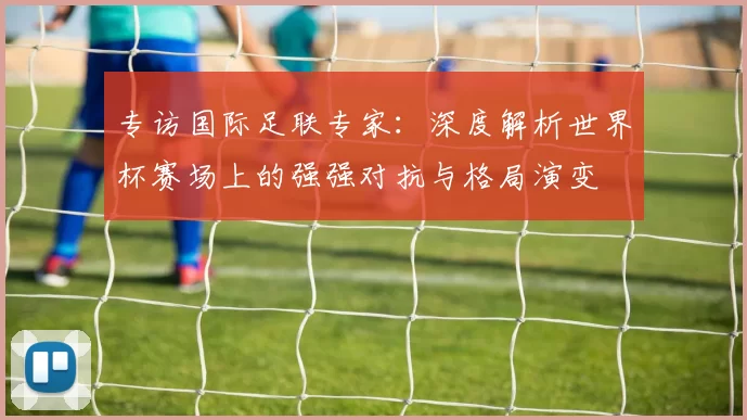 专访国际足联专家：深度解析世界杯赛场上的强强对抗与格局演变