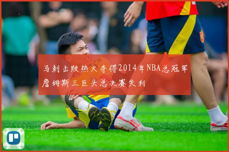 马刺击败热火夺得2014年NBA总冠军詹姆斯三巨头总决赛失利