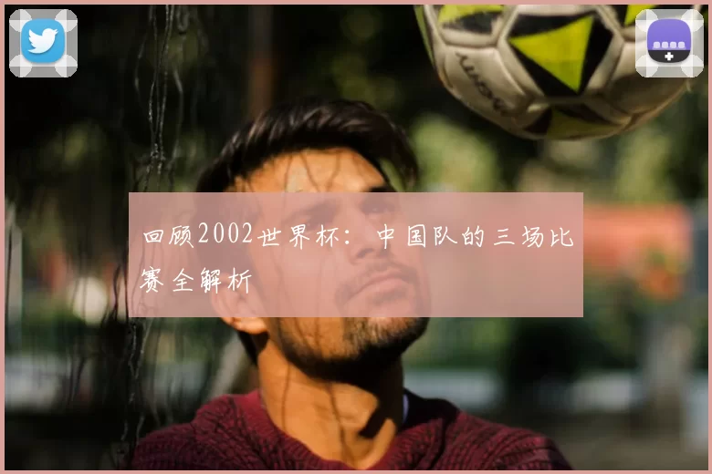 回顾2002世界杯：中国队的三场比赛全解析