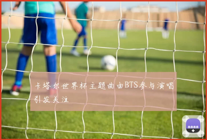 卡塔尔世界杯主题曲由BTS参与演唱引发关注
