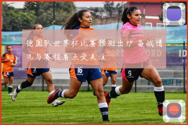 德国队世界杯比赛预测出炉 备战情况与赛程看点受关注