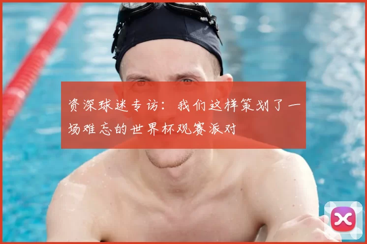 资深球迷专访：我们这样策划了一场难忘的世界杯观赛派对