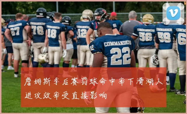 詹姆斯季后赛罚球命中率下滑湖人进攻效率受直接影响