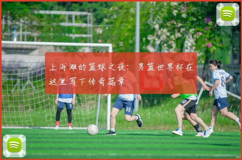 上海滩的篮球之夜：男篮世界杯在这里写下传奇篇章