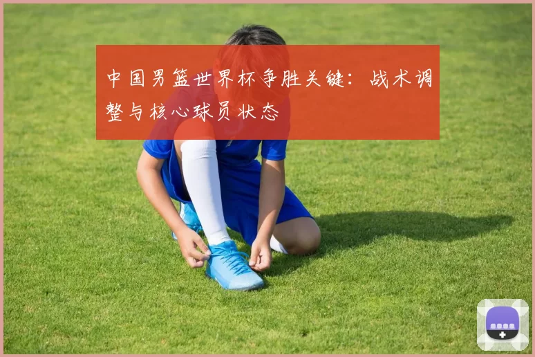 中国男篮世界杯争胜关键：战术调整与核心球员状态