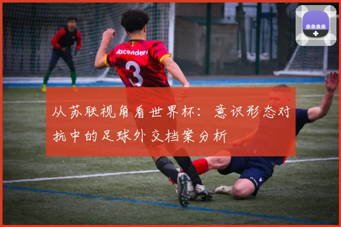 从苏联视角看世界杯：意识形态对抗中的足球外交档案分析