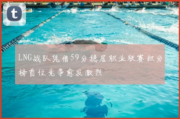 LNG战队凭借59分稳居职业联赛积分榜首位竞争愈发激烈