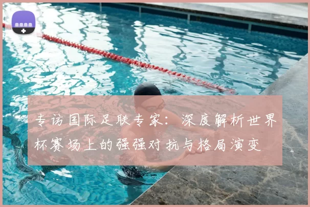 专访国际足联专家：深度解析世界杯赛场上的强强对抗与格局演变