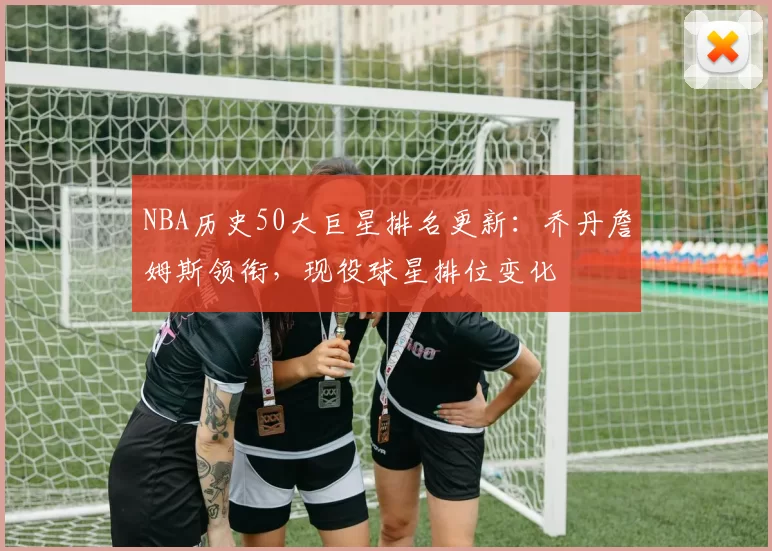 NBA历史50大巨星排名更新：乔丹詹姆斯领衔，现役球星排位变化