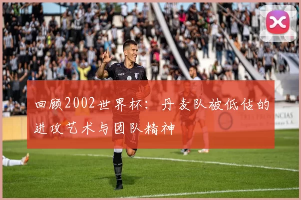 回顾2002世界杯：丹麦队被低估的进攻艺术与团队精神