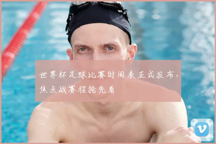 世界杯足球比赛时间表正式发布，焦点战赛程抢先看